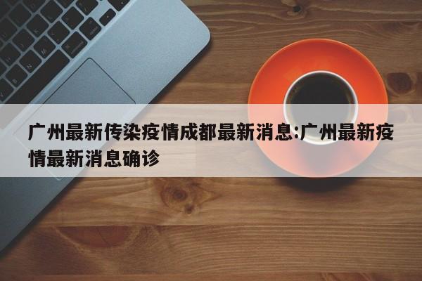 广州最新传染疫情成都最新消息:广州最新疫情最新消息确诊