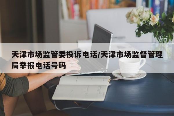 天津市场监管委投诉电话/天津市场监督管理局举报电话号码