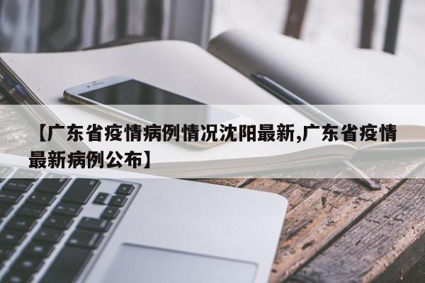 【广东省疫情病例情况沈阳最新,广东省疫情最新病例公布】