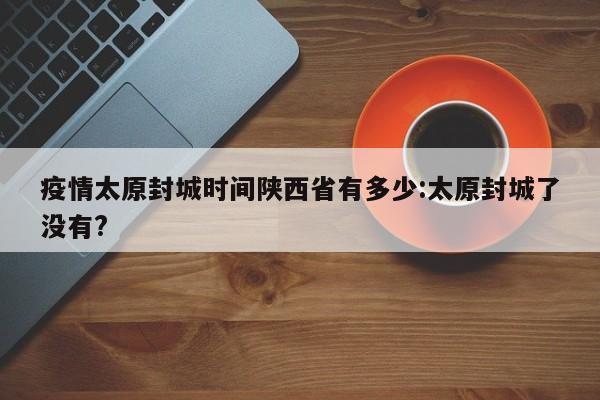 疫情太原封城时间陕西省有多少:太原封城了没有?