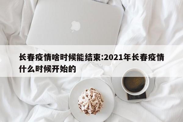 长春疫情啥时候能结束:2021年长春疫情什么时候开始的