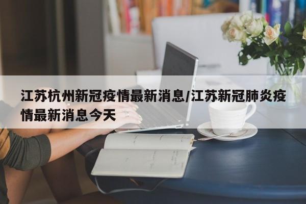江苏杭州新冠疫情最新消息/江苏新冠肺炎疫情最新消息今天