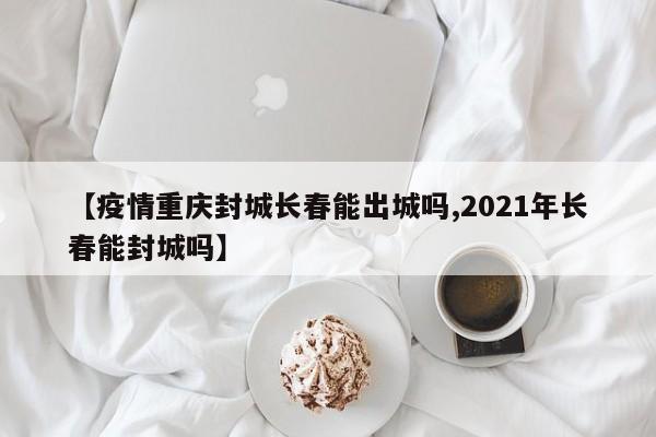 【疫情重庆封城长春能出城吗,2021年长春能封城吗】