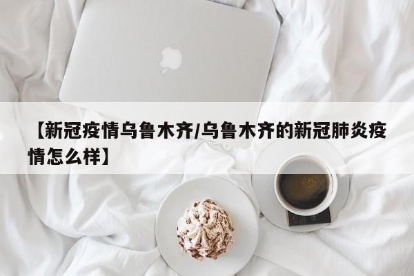 【新冠疫情乌鲁木齐/乌鲁木齐的新冠肺炎疫情怎么样】