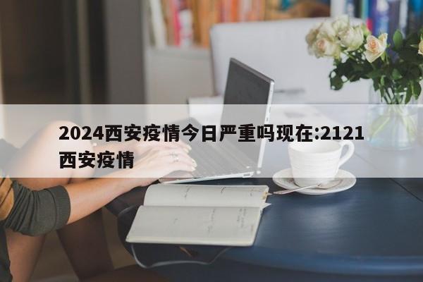 2024西安疫情今日严重吗现在:2121西安疫情