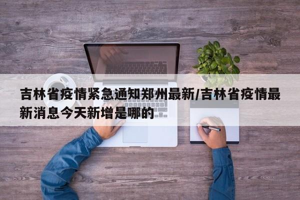 吉林省疫情紧急通知郑州最新/吉林省疫情最新消息今天新增是哪的