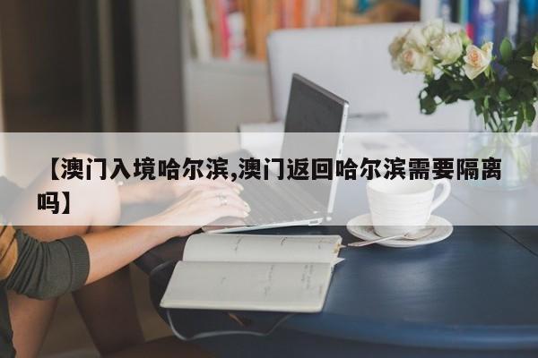 【澳门入境哈尔滨,澳门返回哈尔滨需要隔离吗】