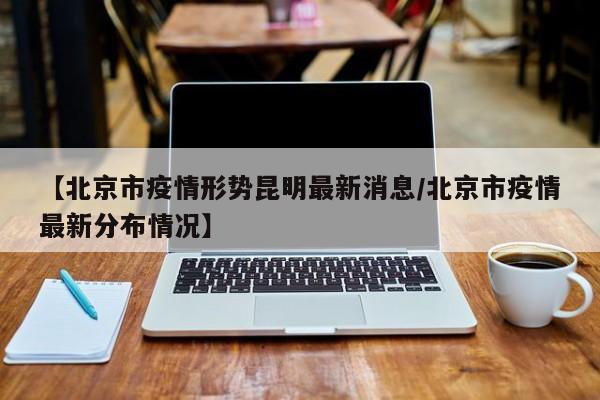 【北京市疫情形势昆明最新消息/北京市疫情最新分布情况】